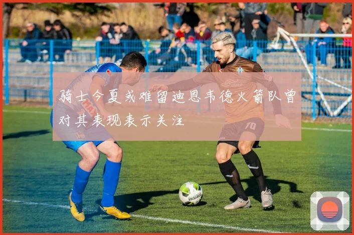骑士今夏或难留迪恩韦德火箭队曾对其表现表示关注