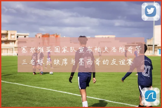 塞尔维亚国家队宣布帕夫洛维奇等三名球员缺席与墨西哥的友谊赛