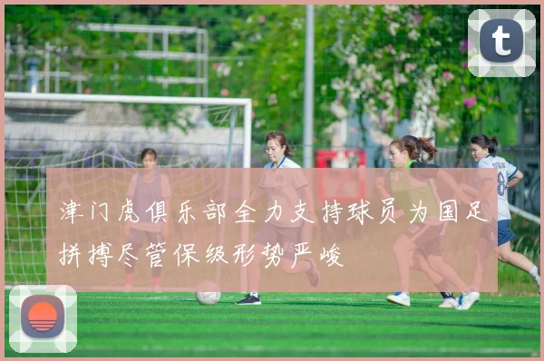 津门虎俱乐部全力支持球员为国足拼搏尽管保级形势严峻