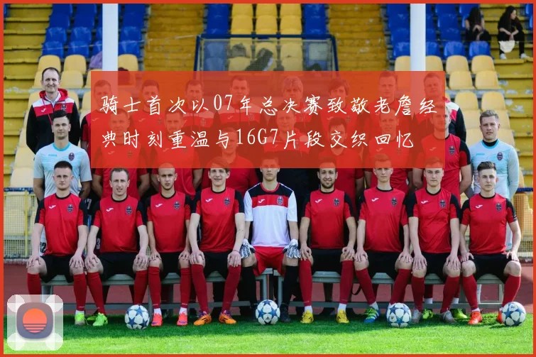 骑士首次以07年总决赛致敬老詹经典时刻重温与16G7片段交织回忆