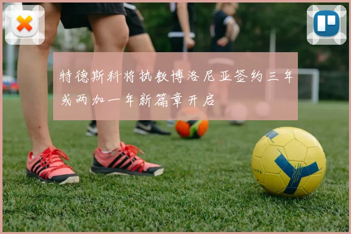 特德斯科将执教博洛尼亚签约三年或两加一年新篇章开启