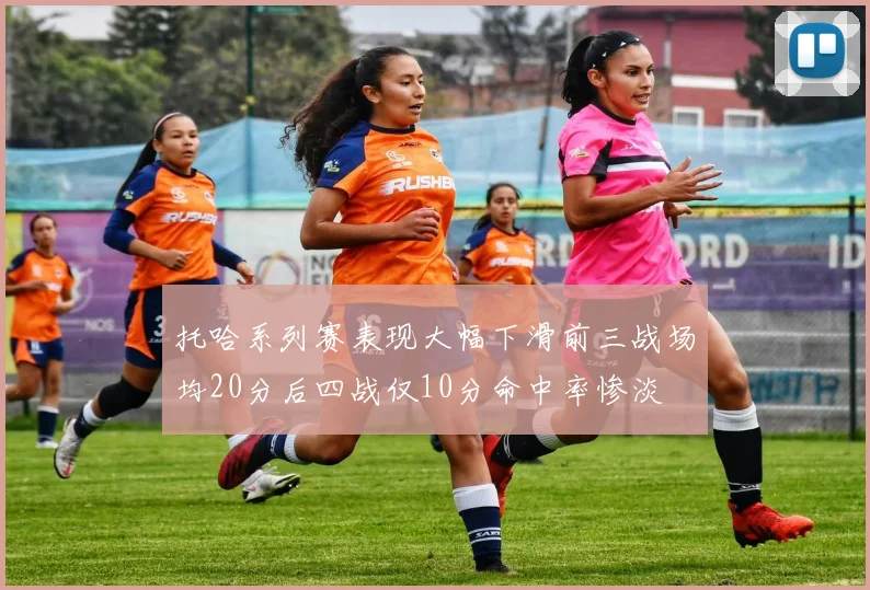 托哈系列赛表现大幅下滑前三战场均20分后四战仅10分命中率惨淡