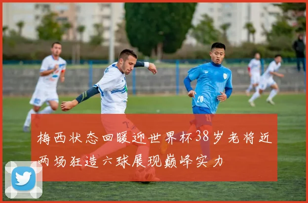 梅西状态回暖迎世界杯38岁老将近两场狂造六球展现巅峰实力