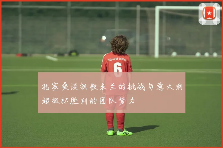 孔塞桑谈执教米兰的挑战与意大利超级杯胜利的团队努力