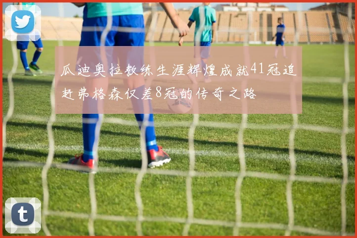 瓜迪奥拉教练生涯辉煌成就41冠追赶弗格森仅差8冠的传奇之路