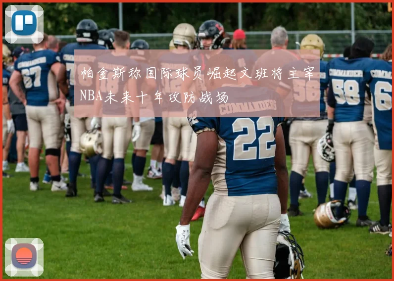 帕金斯称国际球员崛起文班将主宰NBA未来十年攻防战场