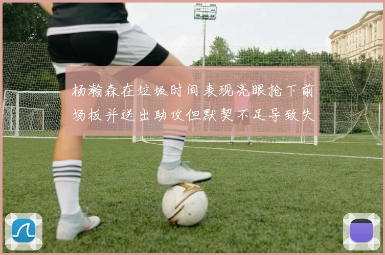 杨瀚森在垃圾时间表现亮眼抢下前场板并送出助攻但默契不足导致失误