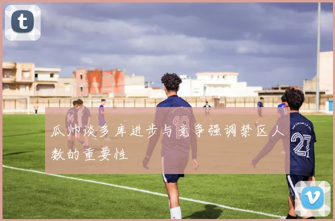 瓜帅谈多库进步与竞争强调禁区人数的重要性