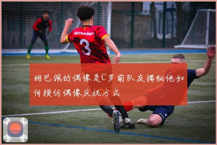 姆巴佩的偶像是C罗前队友揭秘他如何模仿偶像庆祝方式