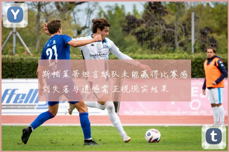 斯帕莱蒂坦言球队未能赢得比赛感到失落与遗憾需正视现实结果