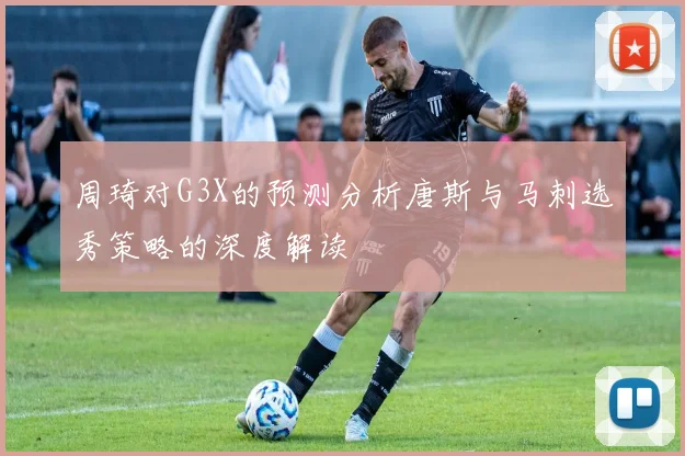周琦对G3X的预测分析唐斯与马刺选秀策略的深度解读