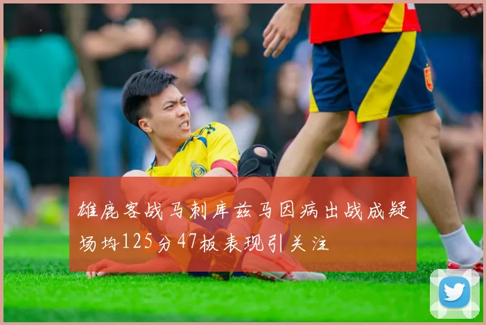 雄鹿客战马刺库兹马因病出战成疑场均125分47板表现引关注