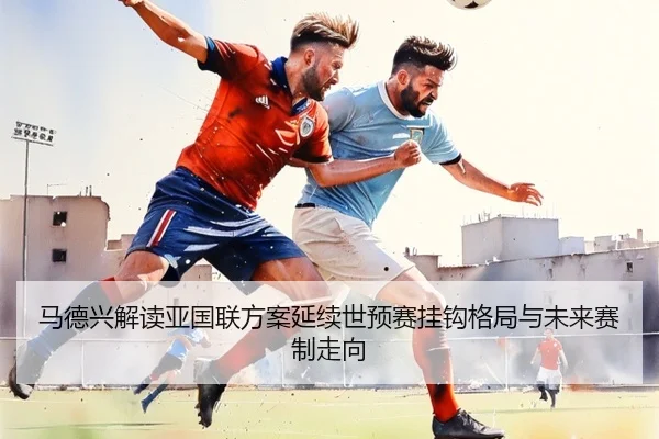 马德兴解读亚国联方案延续世预赛挂钩格局与未来赛制走向